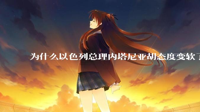 为什么以色列总理内塔尼亚胡态度变软了？