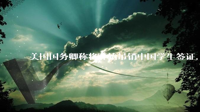 美国国务卿称将开始吊销中国学生签证，包括在关键领域学科学生，影响有多大？在美中国留学生该怎样应对？